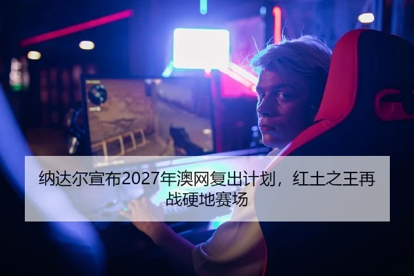 纳达尔宣布2027年澳网复出计划，红土之王再战硬地赛场